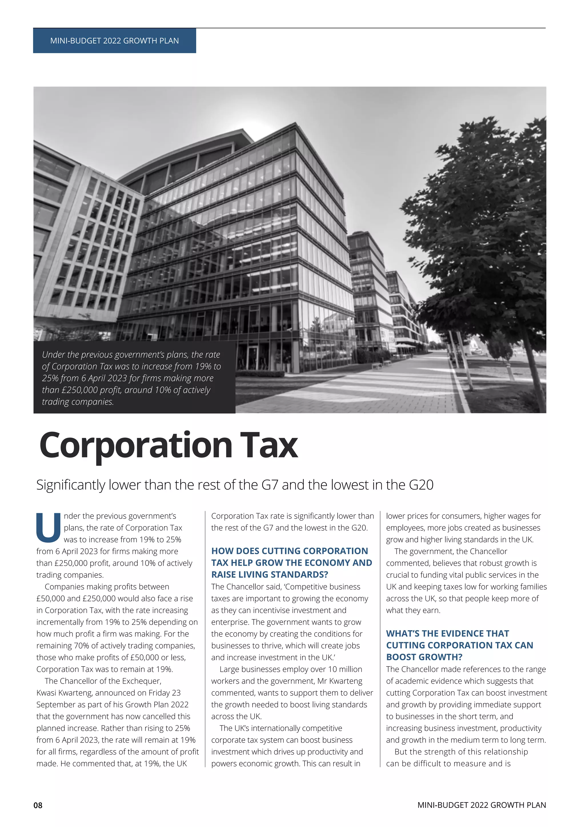 08
U
nder the previous government’s
plans, the rate of Corporation Tax
was to increase from 19% to 25%
trading companies.
£50,000 and £250,000 would also face a rise
in Corporation Tax, with the rate increasing
incrementally from 19% to 25% depending on
remaining 70% of actively trading companies,
Corporation Tax was to remain at 19%.
The Chancellor of the Exchequer,
Kwasi Kwarteng, announced on Friday 23
September as part of his Growth Plan 2022
that the government has now cancelled this
planned increase. Rather than rising to 25%
from 6 April 2023, the rate will remain at 19%
made. He commented that, at 19%, the UK
the rest of the G7 and the lowest in the G20.
HOW DOES CUTTING CORPORATION
TAX HELP GROW THE ECONOMY AND
RAISE LIVING STANDARDS?
The Chancellor said, ‘Competitive business
taxes are important to growing the economy
as they can incentivise investment and
enterprise. The government wants to grow
the economy by creating the conditions for
businesses to thrive, which will create jobs
and increase investment in the UK.’
Large businesses employ over 10 million
workers and the government, Mr Kwarteng
commented, wants to support them to deliver
the growth needed to boost living standards
across the UK.
The UK’s internationally competitive
corporate tax system can boost business
investment which drives up productivity and
powers economic growth. This can result in
lower prices for consumers, higher wages for
employees, more jobs created as businesses
grow and higher living standards in the UK.
The government, the Chancellor
commented, believes that robust growth is
crucial to funding vital public services in the
UK and keeping taxes low for working families
across the UK, so that people keep more of
what they earn.
WHAT’S THE EVIDENCE THAT
CUTTING CORPORATION TAX CAN
BOOST GROWTH?
The Chancellor made references to the range
of academic evidence which suggests that
cutting Corporation Tax can boost investment
and growth by providing immediate support
to businesses in the short term, and
increasing business investment, productivity
and growth in the medium term to long term.
But the strength of this relationship
can be difficult to measure and is
Under the previous government’s plans, the rate
of Corporation Tax was to increase from 19% to
trading companies.
Corporation Tax
MINI-BUDGET 2022 GROWTH PLAN
MINI-BUDGET 2022 GROWTH PLAN
 