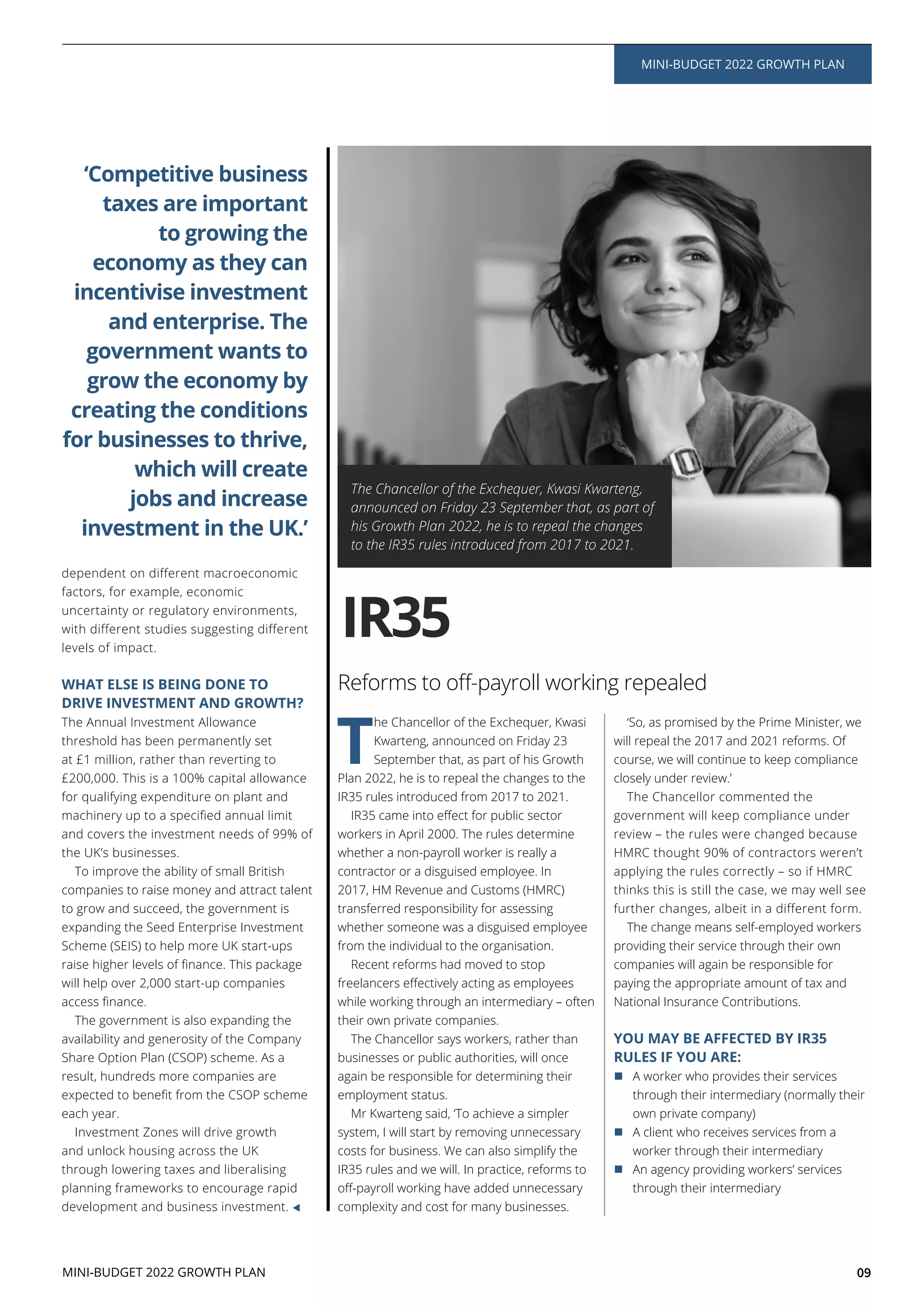 09
T
he Chancellor of the Exchequer, Kwasi
Kwarteng, announced on Friday 23
September that, as part of his Growth
Plan 2022, he is to repeal the changes to the
IR35 rules introduced from 2017 to 2021.
workers in April 2000. The rules determine
whether a non-payroll worker is really a
contractor or a disguised employee. In
2017, HM Revenue and Customs (HMRC)
transferred responsibility for assessing
whether someone was a disguised employee
from the individual to the organisation.
Recent reforms had moved to stop
while working through an intermediary – often
their own private companies.
The Chancellor says workers, rather than
businesses or public authorities, will once
again be responsible for determining their
employment status.
Mr Kwarteng said, ‘To achieve a simpler
system, I will start by removing unnecessary
costs for business. We can also simplify the
IR35 rules and we will. In practice, reforms to
complexity and cost for many businesses.
‘So, as promised by the Prime Minister, we
will repeal the 2017 and 2021 reforms. Of
course, we will continue to keep compliance
closely under review.’
The Chancellor commented the
government will keep compliance under
review – the rules were changed because
HMRC thought 90% of contractors weren’t
applying the rules correctly – so if HMRC
thinks this is still the case, we may well see
further changes, albeit in a different form.
The change means self-employed workers
providing their service through their own
companies will again be responsible for
paying the appropriate amount of tax and
National Insurance Contributions.
YOU MAY BE AFFECTED BY IR35
RULES IF YOU ARE:
A worker who provides their services
through their intermediary (normally their
own private company)
A client who receives services from a
worker through their intermediary
An agency providing workers’ services
through their intermediary
The Chancellor of the Exchequer, Kwasi Kwarteng,
announced on Friday 23 September that, as part of
his Growth Plan 2022, he is to repeal the changes
to the IR35 rules introduced from 2017 to 2021.
IR35
MINI-BUDGET 2022 GROWTH PLAN
MINI-BUDGET 2022 GROWTH PLAN
dependent on different macroeconomic
factors, for example, economic
uncertainty or regulatory environments,
with different studies suggesting different
levels of impact.
WHAT ELSE IS BEING DONE TO
DRIVE INVESTMENT AND GROWTH?
The Annual Investment Allowance
threshold has been permanently set
at £1 million, rather than reverting to
£200,000. This is a 100% capital allowance
for qualifying expenditure on plant and
and covers the investment needs of 99% of
the UK’s businesses.
To improve the ability of small British
companies to raise money and attract talent
to grow and succeed, the government is
expanding the Seed Enterprise Investment
Scheme (SEIS) to help more UK start-ups
will help over 2,000 start-up companies
The government is also expanding the
availability and generosity of the Company
Share Option Plan (CSOP) scheme. As a
result, hundreds more companies are
each year.
Investment Zones will drive growth
and unlock housing across the UK
through lowering taxes and liberalising
planning frameworks to encourage rapid
development and business investment.
‘Competitive business
taxes are important
to growing the
economy as they can
incentivise investment
and enterprise. The
government wants to
grow the economy by
creating the conditions
for businesses to thrive,
which will create
jobs and increase
investment in the UK.’
 