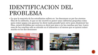  Lo que la mayoría de los estudiantes sufren en los descansos es por las eternas
filas de la cafetería, lo que se me ocurrió es poner unas cafeterias pequeñas como
para comer papas con gaseosa (es decir nada grande) pero sirve para disminuir las
filas, estará divididas por sectores es decir por piso o en las canchas por hay 4 pero
esas de las canchas solo se atiende en el almuerzo o al menos que se quiera comer
mucho en los dos descansos
 