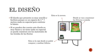 El diseño que presento es muy sencillo y
facilista porque es un espacio de 5 * 7
metros nada en especial pero contiene
lo básico
 Si se pueden dar cuenta este diseño es
muy básico y no tiene nada en especial
se puede construir con los materiales de
las tiendas de las fiestas
Esta es la caja donde se podrá
comprar y cambiar billetes
Esta es la nevera
Donde se van a mantener
las frituras o comida
 