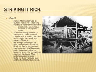 STRIKING IT RICH.
   Gold!!
        James Marshall arrived at
         Sutter’s Fort in 1845 to being
         building a water driven sawmill
              Once built the sawmill could
               use water to cut logs into
               lumber.
        When inspecting the site on
         January 24, 1848 Marshall
         found some ‘sparkling pebbles’
         and thought they were just
         pieces of Quartz.
        He thought they might be
         gold, and proved his theory
         when he took a nugget and
         tried to smash it between two
         rocks, however instead of
         breaking apart, the nugget just
         changed its shape. After
         undergoing some more
         tests, his theory proved true
         and he had really found Gold.
 