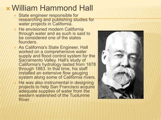  William       Hammond Hall
     State engineer responsible for
      researching and publishing studies for
      water projects in California.
     He envisioned modern California
      through water and as such is said to
      be considered one of the states
      founders.
     As California's State Engineer, Hall
      worked on a comprehensive water
      supply and flood control system for the
      Sacramento Valley. Hall's study of
      California's hydrology lasted from 1878
      through 1883. In that time, his staff
      installed an extensive flow gauging
      system along some of California rivers.
     He was also instrumental in designing
      projects to help San Francisco acquire
      adequate supplies of water from the
      western watershed of the Tuolumne
      River.
 