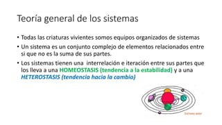 Teoría general de los sistemas
• Todas las criaturas vivientes somos equipos organizados de sistemas
• Un sistema es un conjunto complejo de elementos relacionados entre
si que no es la suma de sus partes.
• Los sistemas tienen una interrelación e iteración entre sus partes que
los lleva a una HOMEOSTASIS (tendencia a la estabilidad) y a una
HETEROSTASIS (tendencia hacia la cambio)
 