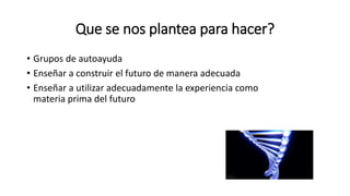 Que se nos plantea para hacer?
• Grupos de autoayuda
• Enseñar a construir el futuro de manera adecuada
• Enseñar a utilizar adecuadamente la experiencia como
materia prima del futuro
 