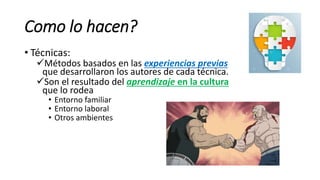 Como lo hacen?
• Técnicas:
Métodos basados en las experiencias previas
que desarrollaron los autores de cada técnica.
Son el resultado del aprendizaje en la cultura
que lo rodea
• Entorno familiar
• Entorno laboral
• Otros ambientes
 
