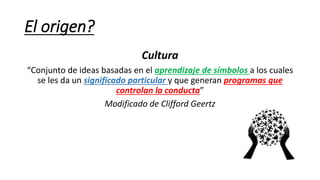 El origen?
Cultura
“Conjunto de ideas basadas en el aprendizaje de símbolos a los cuales
se les da un significado particular y que generan programas que
controlan la conducta”
Modificado de Clifford Geertz
 