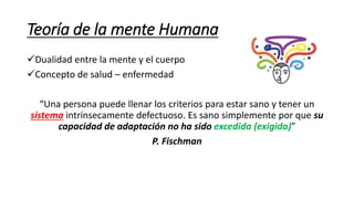 Teoría de la mente Humana
Dualidad entre la mente y el cuerpo
Concepto de salud – enfermedad
“Una persona puede llenar los criterios para estar sano y tener un
sistema intrínsecamente defectuoso. Es sano simplemente por que su
capacidad de adaptación no ha sido excedida (exigida)”
P. Fischman
 