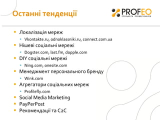 Останні тенденції Локалізація мереж Vkontakte.ru, odnoklassniki.ru, connect.com.ua Нішеві соціальні мережі Dogster.com, last.fm, dopple.com DIY  соціальні мережі Ning.com, onesite.com Менеджмент персонального бренду  Wink.com Агрегатори соціальних мереж Profilefly.com Social Media Marketing  PayPerPost  Рекомендації та С2С 