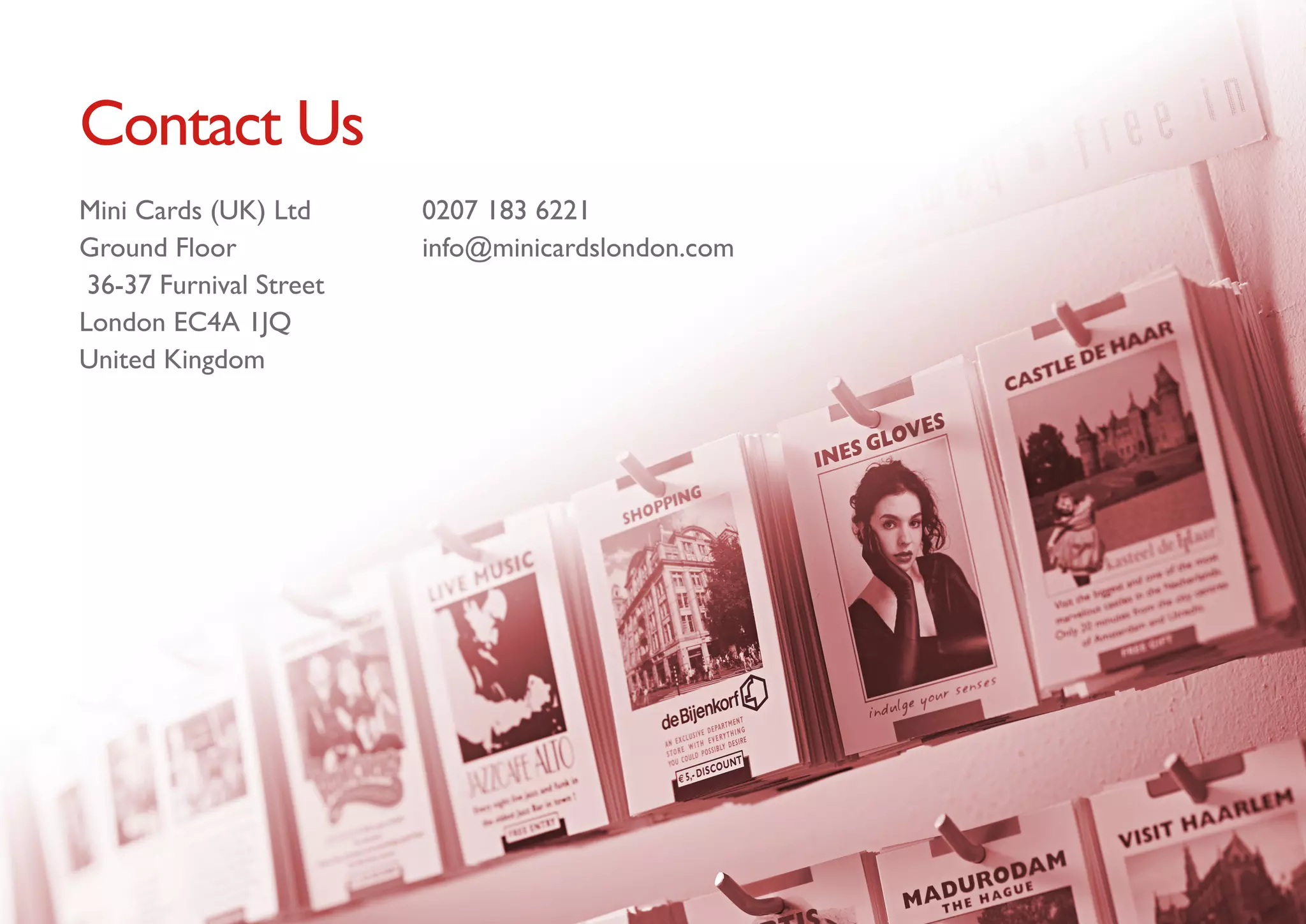 Contact Us
Mini Cards (UK) Ltd      0207 183 6221 
Ground Floor             info@minicardslondon.com
 36-37 Furnival Street
London EC4A 1JQ
United Kingdom
 