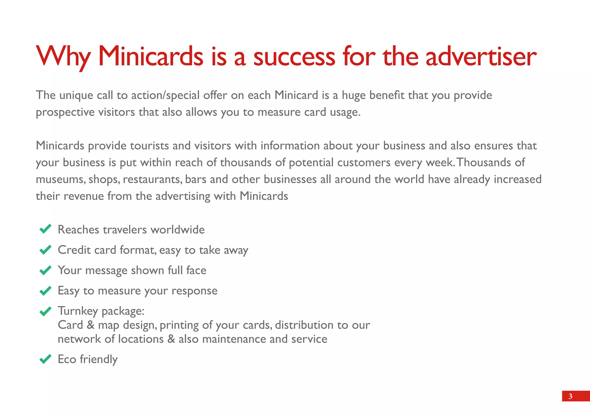 Why Minicards is a success for the advertiser
The unique call to action/special offer on each Minicard is a huge benefit that you provide
prospective visitors that also allows you to measure card usage.

Minicards provide tourists and visitors with information about your business and also ensures that
your business is put within reach of thousands of potential customers every week. Thousands of
museums, shops, restaurants, bars and other businesses all around the world have already increased
their revenue from the advertising with Minicards

    Reaches travelers worldwide
    Credit card format, easy to take away
    Your message shown full face
    Easy to measure your response
    Turnkey package:
    Card & map design, printing of your cards, distribution to our
    network of locations & also maintenance and service
    Eco friendly

                                                                                                     3
 