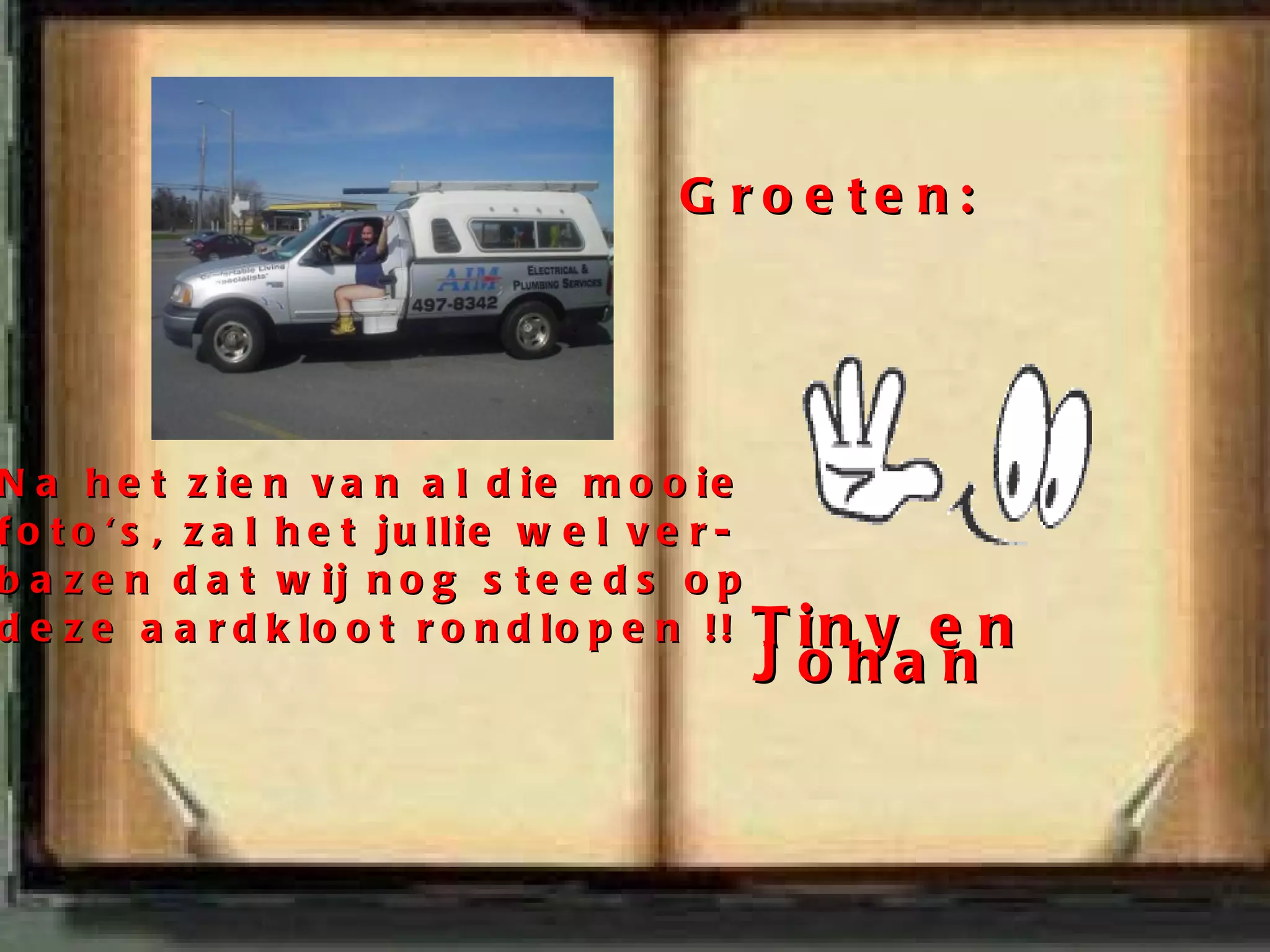 Na het zien van al die mooie foto's, zal het jullie wel ver- bazen dat wij nog steeds op deze aardkloot rondlopen !! Groeten: Tiny en Johan 