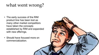 what went wrong?
• The early success of the RIM
product line has been lost as
many other market competitors
have taken the concepts
established by RIM and expanded
with new offerings.
• Should have focused more on
commercialization.
 