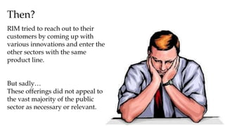 Then?
RIM tried to reach out to their
customers by coming up with
various innovations and enter the
other sectors with the same
product line.
But sadly…
These offerings did not appeal to
the vast majority of the public
sector as necessary or relevant.
 