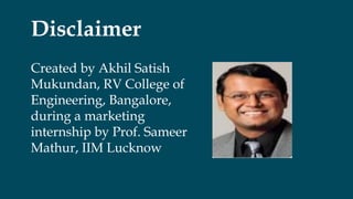 Disclaimer
Created by Akhil Satish
Mukundan, RV College of
Engineering, Bangalore,
during a marketing
internship by Prof. Sameer
Mathur, IIM Lucknow
 