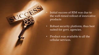 • Initial success of RIM was due to
the well-timed rollout of innovative
products
• Robust security platform, thus best
suited for govt. agencies.
• Product was available to all the
cellular services.
 