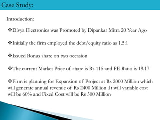 Case Study:
Introduction:
Divya Electronics was Promoted by Dipankar Mitra 20 Year Ago
Initially the firm employed the debt/equity ratio as 1.5:1
Issued Bonus share on two occasion
The current Market Price of share is Rs 115 and PE Ratio is 19.17
Firm is planning for Expansion of Project at Rs 2000 Million which
will generate annual revenue of Rs 2400 Million .It will variable cost
will be 60% and Fixed Cost will be Rs 500 Million
 