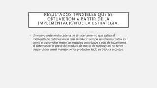 RESULTADOS TANGIBLES QUE SE
OBTUVIERON A PARTIR DE LA
IMPLEMENTACIÓN DE LA ESTRATEGIA.
• Un nuevo orden en la cadena de almacenamiento que agiliza el
momento de distribución lo cual al reducir tiempo se reducen costos así
como el aprovechar mejor los espacios contribuye a esto de igual forma
el sistematizar te prevé de producir de mas o de menos y asi no tener
desperdicios o mal manejo de los productos todo se traduce a costos.
 
