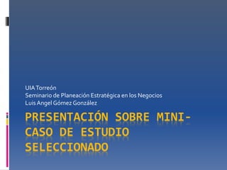 UIA Torreón 
Seminario de Planeación Estratégica en los Negocios 
Luis Angel Gómez González 
PRESENTACIÓN SOBRE MINI-CASO 
DE ESTUDIO 
SELECCIONADO 
 