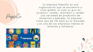 L a e m p r e s a P e p s i C o e s u n a
o r g a n i z a c i ó n q u e s e e n c u e n t r a a
n i v e l g l o b a l , e l c u a l s u g i r o e s
p r o d u c i r , v e n d e r , d i s t r i b u i r y v e n d e r
u n a v a r i e d a d d e p r o d u c t o s d e
a l i m e n t o s y b e b i d a s , l a e m p r e s a
t i e n e m a s d e 1 1 0 a ñ o s e n e l m e r c a d o
y e s u n a d e l a s e m p r e s a s l í d e r e s e n
b o t a n a s y r e f r e s c o s
PepsiCo
 