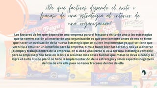 ¿De qué factores depende el éxito o
fracaso de una estrategia al interior de
una organización?
Los factores de los que dependen una empresa para el fracaso o éxito de una a las estrategias
que se tomen acción al interior de una organización es que previamente antes de eso se tiene
que hacer un evaluación de la nueva Estrategia que se quiere implementar ya qué se tiene que
ver si va a resultar un beneficio para la empresa, si va a hacer bien las tareas y nos va a ahorrar
Tiempo y trabajo dentro de la empresa, en si debe analizarse si va a ser una Estrategia rentable
para la empresa y con base en la lisis si resultan más cosas buenas que malas se lleva a cabo y se
logra el éxito o si de plano se hace la implementación de la estrategia y salen aspectos negativos
dentro de ella ella para no tener fracasos dentro de ella
 