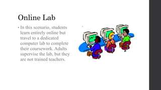 Online Lab
•
• In this scenario, students
learn entirely online but
travel to a dedicated
computer lab to complete
their coursework. Adults
supervise the lab, but they
are not trained teachers.
 