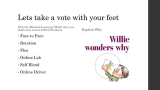 Lets take a vote with your feet
Pick the Blended Learning Model that you
think best serves Gifted Students
• Face to Face
• Rotation
• Flex
• Online Lab
• Self Blend
• Online Driver
Explain Why
 