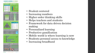 • Student centered
• Increasing numbers
• Higher order thinking skills
• Helps teachers and students
• Framework for data driven decision
making
• Personalized learning
• Productive gamification
• Mobile world is where learning is now
• Students personal access to knowledge
• Increasing broadband
 