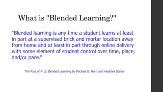 What is "Blended Learning?"
“Blended learning is any time a student learns at least
in part at a supervised brick and mortar location away
from home and at least in part through online delivery
with some element of student control over time, place,
and/or pace.”
The Rise of K-12 Blended Learning by Michael B. Horn and Heather Staker
 