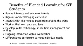 Benefits of Blended Learning for GT
Students
• Pursue interests and academic talents
• Rigorous and challenging curriculum
• Interact with like-minded peers from around the world
• Work at their own pace and level
• Develop skills: technology, study, time management and
writing
• Ongoing interaction with a live teacher
• Differentiated curriculum to meet individual needs
• Source: Center for Academic Talent: Northwestern University
 