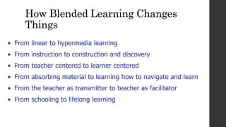 How Blended Learning Changes
Things
• From linear to hypermedia learning
• From instruction to construction and discovery
• From teacher centered to learner centered
• From absorbing material to learning how to navigate and learn
• From the teacher as transmitter to teacher as facilitator
• From schooling to lifelong learning
 