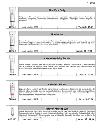 Fl. 10/11


                                                  Aloe Vera Gelly

          Gel puro de Aloe Vera para rosto e corpo com alta capacidade regeneradora celular. Adstringente,
          hidratante, coagulante, cicatrizante, antiinflamatório, analgésico, antialérgico, viricida, fungicida e
          bactericida.



COD 61       Caixa Crédito: 0,057                                                         Varejo: R$ 69,04



                                                     Aloe Lotion

          Creme fino para mãos e corpo contendo Aloe Vera, óleo de jojoba, Óleo de semente de damasco,
          Camomila, Colágeno, Elastina, Vitamina C e E. Recomendado para pessoas com idade até 35 anos.
          Hidratante, antioxidante, rejuvenecedora e reparadora.



COD 62       Caixa Crédito: 0,057                                                       Varejo: R$ 69,04



                                           Aloe Moisturizing Lotion

          Creme espesso contendo Aloe Vera, Camomila, Colágeno, Elastina, Vitamina C e E. Recomendado
          para a hidratação da pele das mãos, rosto e corpo. Indicado para pessoas com idade acima de 35
          anos. Proporciona elasticidade, flexibilidade e rigidez à pele.


COD 63       Caixa Crédito: 0,057                                                         Varejo: R$ 69,04




                                                 Aloe Heat Lotion
          Loção emoliente contendo gel de Aloe Vera, óleo de eucalipto, óleo de semente de damasco, óleo de
          sésamo e óleo de jojoba, além de agentes hidratantes. Recomendado para problemas respiratórios,
          para o alívio de dores de cabeça e dores musculares causadas por stress, exercícios físicos ou
          contusões e também dores em juntas como artrite.

COD 64       Caixa Crédito: 0,057                                                          Varejo: R$ 69,04




                                             Forever Alluring Eyes
          Creme revitalizante para a área dos olhos contendo óleo de coco, óleo de jojoba, Glicerina, Esqualeno
          (componente natural do óleo de peixe), Hialuronato de sódio (retém as moléculas de água junto à pele),
          Vitamina E (antioxidante). Recomendado para a hidratação da região dos olhos com o objetivo de
          reduzir o aparecimento de rugas e olheiras.
COD 185      Caixa Crédito: 0,094                                                        Varejo: R$ 109,84
 