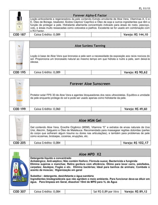 FL 11/11

                                              Forever Alpha-E Factor
          Loção antioxidante e regeneradora da pele contendo Extrato emoliente de Aloe Vera, Vitaminas A, C e
          E, Óleo de Borage, bisabolol, Ácidos Cáprico/ Caprílico e Óleo de soja e outros ingredientes que têm a
          função de proteger a pele. Hidratante altamente concentrado indicado para áreas do rosto, pescoço,
          colo, e áreas muito ressecadas como cotovelos e joelhos. Excelente se for usado em combinação com
          o R3 Factor.
COD 187      Caixa Crédito: 0,089                                                        Varejo: R$ 144,10


                                                Aloe Sunless Tanning


          Loção à base de Aloe Vera que bronzeia a pele sem a necessidade da exposição aos raios nocivos do
          sol. Proporciona um bronzeado natural ao mesmo tempo em que hidrata e nutre a pele, sem deixá-la
          oleosa.



COD 195      Caixa Crédito: 0,089                                                         Varejo: R$ 90,62



                                           Forever Aloe Sunscreen

          Protetor solar FPS 30 de Aloe Vera e agentes bloqueadores dos raios ultravioletas. Equilibra a umidade
          da pele enquanto protege do sol e pode ser usado apenas como hidratante da pele.



COD 199      Caixa Crédito: 0,060                                                         Varejo: R$ 49,60



                                                   Aloe MSM Gel
          Gel contendo Aloe Vera, Enxofre Orgânico (MSM), Vitamina “E” e extratos de ervas naturais de Uva
          Ursi, Alecrim, Salgueiro e Óleo de Maleleuca. Recomendado para massagear regiões doloridas (partes
          do corpo que sofreram algum trauma ou dores nas articulações), e também para problemas de pele
          como eczemas, brotoejas, coceiras, erupções, etc.

COD 205      Caixa Crédito: 0,084                                                        Varejo: R$ 102,17



                                                   Aloe MPD X2
          Detergente líquido e concentrado
          Antialérgico; Anti-séptico; Não contém fósforo; Fórmula suave; Bactericida e fungicida
          Elimina sujeiras e manchas; Retira gordura com eficiência. Ótimo para lavar carro, estofados,
          carpetes; Azulejos; Fogão e etc. Elimina bactérias; Ideal para banhos de animais; Combate o
          acento de moscas; Higienização em geral

          Substitui : detergente, desinfetante e água sanitária
          Ingredientes biodegradáveis que não agridem o meio ambiente. Para funcionar deve-se diluir em
          água. Para limpeza em Geral, dissolver 10ml de MPD para 1L de Água


COD 307      Caixa Crédito: 0,084                              Sai R$ 0,89 por litro      Varejo: R$ 89,12
 