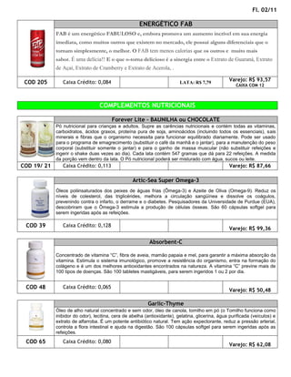 Fl. 02/11

                                                      ENERGÉTICO FAB
             FAB é um energético FABULOSO e, embora promova um aumento incrível em sua energia
             imediata, como muitos outros que existem no mercado, ele possui alguns diferenciais que o
             tornam simplesmente, o melhor. O FAB tem menos calorias que os outros e muito mais
             sabor. É uma delícia!! E o que o-torna delicioso é a sinergia entre o Extrato de Guaraná, Extrato
             de Açaí, Extrato de Cramberry e Extrato de Acerola, .

                                                                                                  Varejo: R$ 93,57
 COD 205        Caixa Crédito: 0,084                                      LATA: R$ 7,79
                                                                                                      CAIXA COM 12



                                  COMPLEMENTOS NUTRICIONAIS

                                        Forever Lite – BAUNILHA ou CHOCOLATE
             Pó nutricional para crianças e adultos. Supre as carências nutricionais e contém todas as vitaminas,
             carboidratos, ácidos graxos, proteína pura de soja, aminoácidos (incluindo todos os essenciais), sais
             minerais e fibras que o organismo necessita para funcionar equilibrado diariamente. Pode ser usado
             para o programa de emagrecimento (substituir o café da manhã e o jantar), para a manutenção do peso
             corporal (substituir somente o jantar) e para o ganho de massa muscular (não substituir refeições e
             ingerir o shake duas vezes ao dia). Cada lata contém 547 gramas que dá para 22 refeições. A medida
             da porção vem dentro da lata. O Pó nutricional poderá ser misturado com água, sucos ou leite.
COD 19/ 21      Caixa Crédito: 0,113                                                              Varejo: R$ 87,66

                                                   Artic-Sea Super Omega-3
             Óleos poliinsaturados dos peixes de águas frias (Ômega-3) e Azeite de Oliva (Omega-9). Reduz os
             níveis de colesterol, das triglicérides, melhora a circulação sangüínea e dissolve os coágulos,
             prevenindo contra o infarto, o derrame e o diabetes. Pesquisadores da Universidade de Purdue (EUA),
             descobriram que o Ômega-3 estimula a produção de células ósseas. São 60 cápsulas softgel para
             serem ingeridas após as refeições.

 COD 39         Caixa Crédito: 0,128
                                                                                                  Varejo: R$ 99,36

                                                           Absorbent-C

             Concentrado de vitamina “C”, fibra de aveia, mamão papaia e mel, para garantir a máxima absorção da
             vitamina. Estimula o sistema imunológico, promove a resistência do organismo, entra na formação do
             colágeno e é um dos melhores antioxidantes encontrados na natureza. A vitamina “C” previne mais de
             100 tipos de doenças. São 100 tabletes mastigáveis, para serem ingeridos 1 ou 2 por dia.


 COD 48         Caixa Crédito: 0,065
                                                                                                  Varejo: R$ 50,48

                                                          Garlic-Thyme
             Óleo de alho natural concentrado e sem odor, óleo de canola, tomilho em pó (o Tomilho funciona como
             inibidor do odor), lecitina, cera de abelha (antioxidante), gelatina, glicerina, água purificada (veículos) e
             extrato de alfarroba. É um potente antibiótico natural. Tem ação expectorante, reduz a pressão arterial,
             controla a flora intestinal e ajuda na digestão. São 100 cápsulas softgel para serem ingeridas após as
             refeições.

 COD 65         Caixa Crédito: 0,080
                                                                                                  Varejo: R$ 62,08
 