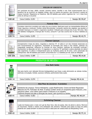 Fl. 03/11

                                               FIELDS OF GREEENS
          Um composto de trigo, alfafa, cevada, pimenta caiena, clorofila e mel. Este supercomposto traz o
          benefício de se consumir os vegetais verdes, atua na queima de gordura, sem provocar a perda de
          massa muscular. Regulariza os intestinos. São 80 tabletes para serem ingeridos de 1 a 2, meia hora
          antes do almoço e do jantar.

COD 68       Caixa Crédito: 0,051                                                        Varejo: R$ 39,67

                                                    Forever Kids
          Complexo vitamínico completo com sabor de uva e laranja. Ideal para suprir as necessidades diárias de
          frutas, legumes e verduras. Contém ainda fitonutrientes, composto natural dos vegetais, que ajudam a
          combater doenças e a manter o organismo saudável. Indicado para crianças dos 4 aos 104 anos. São
          120 tabletes mastigáveis. Crianças até 10 anos, consumir 1 por dia e acima dos 10 anos 2 tabletes ao
          dia.
COD 74       Caixa Crédito: 0,055                                                        Varejo: R$ 42,73

                                                  Forever Calcium
          Complemento à base de cálcio, magnésio e vitamina “D”. O cálcio é um dos minerais essenciais ao
          bom funcionamento do organismo, importante na formação dos ossos e dos dentes, participa na
          coagulação sangüínea, influencia no controle do ritmo cardíaco, participa da contração muscular,
          favorecendo na absorção do ferro. O magnésio e a vitamina “D” permitem a plena absorção do cálcio
          pelo organismo. O cálcio é indispensável para as mulheres acima de 35 anos, como prevenção da
          osteoporose. São 90 tabletes para serem consumidos de 1 a 2 tabletes por dia, após as refeições.

COD 206      Caixa Crédito: 0,089                                                        Varejo: R$ 69,08

                                    PRODUTOS DE BELEZA

                                                  Aloe Bath Gelée


          Gel para banho com delicada fórmula biodegradável que limpa a pele eliminando as células mortas,
          estimula a circulação, hidrata, suaviza e refresca, perfumando toda a pele.



COD 14       Caixa Crédito: 0,074                                                      Varejo: R$ 65,38

                                       Aloe Fleur de Jouvence - 6 produtos

          Esfoliante de Limpeza; Tónico Hidratante; Loção Reafirmante; Creme de Noite Reparador;
          Máscara em Pó; Activador de Aloé. O estojo contém ainda um recipiente (para misturar), uma
          pequena colher, uma colher (para medir e misturar) e um espelho.
          Fazemos limpeza de pele e remoção de cravos, sem química ou ácidos..
COD 41       Caixa Crédito: 0,063                                              Varejo: R$ 463,01

                                                Exfoliating Cleanser

          Loção de limpeza para o rosto com gel de Aloe Vera, óleo de jojoba, óleo de abricó e aloína. Remove
          as impurezas, hidrata e realiza uma esfoliação não abrasiva. Indicado para todos os tipos de peles
          podendo ser usada também na área dos olhos e ideal para ser usada antes do Rehydrating Toner.


COD 43       Caixa Crédito: 0,063                                                        Varejo: R$ 77,12
 