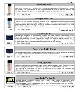 Fl. 04/11
                                               Rehydrating Tonner

         Loção tônica hidratante para o rosto com Aloe Vera, Hamamélis e colágeno. Tonifica, hidrata e nutre a
         pele. Indicada para todos os tipos de pele podendo também ser usado na área dos olhos por sua
         formulação não alcoólica. Ideal para ser usado após a limpeza com Exfoliating Cleanser.


COD 42      Caixa Crédito: 0,063                                                       Varejo: R$ 77,12

                                            Firming Foudation Lotion
         Loção de Aloe Vera, colágeno, hidratantes especiais (Vit. A, C e E) e elastina. Recomendada para dar
         firmeza à pele, pois ajuda na retenção dos poros para que a pele fique menos exposta à luz solar, a
         poluição e ao vento. Além disso, ajuda também na hidratação, promovendo a produção do FPN (fator
         de Proteção Natural) e para a nutrição a nível celular.

COD 44      Caixa Crédito: 0,085
                                                                                       Varejo: R$ 104,48

                                               Facial Mask Powder
         Máscara facial para todos os tipos de peles contendo Aloe Vera, Albumina, Maltodextrina, Kaolim,
         Alantoína, Confrei, Camomila, Diazoldini e Uréia. Estes agentes presentes na máscara facial fazem o
         trabalho de estiramento da pele, melhorando a retirada das gorduras, abrindo caminho para o
         nascimento de novas células ao mesmo tempo em que fornece nutrição que vai acelerar o nascimento
         de novas células. OBS: A máscara deve ser usada dissolvida com Aloe Activator.
COD 45      Caixa Crédito: 0,080                                                        Varejo: R$ 97,73



                                       Recovering Nigth Creme
         Creme para nutrição noturna contendo lipídeos naturais, germe de trigo, óleo de semente de damasco e
         óleo de jojoba, colágeno e elastina, também derivados de plantas e de abelhas.

COD 46      Caixa Crédito: 0,119                                                       Varejo: R$ 146,80



                                               Aloe Activator
         Loção hidratante e regeneradora com Aloe Vera e Alantoína para o rosto. Contém enzimas,
         aminoácidos e polissacarídeos. Ideal se for usada para diluir a Facial Mask Powder.
         OBS: Diluída na proporção 1/1 com soro fisiológico pode auxiliar no tratamento de
         inflamações dos olhos, ouvidos e nariz.
COD 52      Caixa Crédito: 0,057                                                        Varejo: R$ 69,04



                                           Aloe Body Toning Kit
          Kit para redução de medidas contendo o ALOE BODY TONER (creme de massagem), ALOE
          CONDITIONING CREME (creme condicionador para o corpo), 1 ROLO DE PAPEL FILME (para
          envolver as áreas a serem massageadas), o ALOE BATH GELÉE (sabonete líquido para banho) e 1
          LUVA ESTIMULANTE (para o banho).
COD 55        Caixa Crédito: 0,345                                                      Varejo: R$ 417,87
 