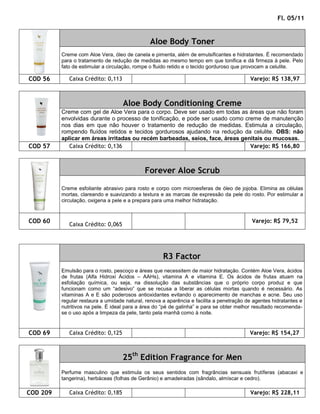 Fl. 05/11


                                               Aloe Body Toner
          Creme com Aloe Vera, óleo de canela e pimenta, além de emulsificantes e hidratantes. É recomendado
          para o tratamento de redução de medidas ao mesmo tempo em que tonifica e dá firmeza à pele. Pelo
          fato de estimular a circulação, rompe o fluido retido e o tecido gorduroso que provocam a celulite.

COD 56       Caixa Crédito: 0,113                                                         Varejo: R$ 138,97



                                    Aloe Body Conditioning Creme
          Creme com gel de Aloe Vera para o corpo. Deve ser usado em todas as áreas que não foram
          envolvidas durante o processo de tonificação, e pode ser usado como creme de manutenção
          nos dias em que não houver o tratamento de redução de medidas. Estimula a circulação,
          rompendo fluídos retidos e tecidos gordurosos ajudando na redução da celulite. OBS: não
          aplicar em áreas irritadas ou recém barbeadas, seios, face, áreas genitais ou mucosas.
COD 57       Caixa Crédito: 0,136                                               Varejo: R$ 166,80



                                             Forever Aloe Scrub

          Creme esfoliante abrasivo para rosto e corpo com microesferas de óleo de jojoba. Elimina as células
          mortas, clareando e suavizando a textura e as marcas de expressão da pele do rosto. Por estimular a
          circulação, oxigena a pele e a prepara para uma melhor hidratação.



COD 60                                                                                     Varejo: R$ 79,52
             Caixa Crédito: 0,065




                                                     R3 Factor
          Emulsão para o rosto, pescoço e áreas que necessitem de maior hidratação. Contém Aloe Vera, ácidos
          de frutas (Alfa Hidroxi Ácidos – AAHs), vitamina A e vitamina E. Os ácidos de frutas atuam na
          esfoliação química, ou seja, na dissolução das substâncias que o próprio corpo produz e que
          funcionam como um “adesivo” que se recusa a liberar as células mortas quando é necessário. As
          vitaminas A e E são poderosos antioxidantes evitando o aparecimento de manchas e acne. Seu uso
          regular restaura a umidade natural, renova a aparência e facilita a penetração de agentes hidratantes e
          nutritivos na pele. É ideal para a área do “pé de galinha” e para se obter melhor resultado recomenda-
          se o uso após a limpeza da pele, tanto pela manhã como à noite.


COD 69       Caixa Crédito: 0,125                                                         Varejo: R$ 154,27



                                    25th Edition Fragrance for Men
          Perfume masculino que estimula os seus sentidos com fragrâncias sensuais frutíferas (abacaxi e
          tangerina), herbáceas (folhas de Gerânio) e amadeiradas (sândalo, almíscar e cedro).

COD 209      Caixa Crédito: 0,185                                                         Varejo: R$ 228,11
 