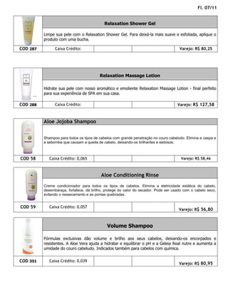 Fl. 07/11


                                            Relaxation Shower Gel

          Limpe sua pele com o Relaxation Shower Gel. Para deixá-la mais suave e esfoliada, aplique o
          produto com uma bucha.

COD 287         Caixa Crédito:                                                        Varejo: R$ 80,25




                                         Relaxation Massage Lotion

          Hidrate sua pele com nosso aromático e emoliente Relaxation Massage Lotion - final perfeito
          para sua experiência de SPA em sua casa.

COD 288         Caixa Crédito:                                                       Varejo: R$ 127,58



          Aloe Jojoba Shampoo


          Shampoo para todos os tipos de cabelos com grande penetração no couro cabeludo. Elimina a caspa e
          a seborréia que causam a queda de cabelo, deixando-os brilhantes e sedosos.



COD 58       Caixa Crédito: 0,065                                                      Varejo: R$ 58,46



                                          Aloe Conditioning Rinse
          Creme condicionador para todos os tipos de cabelos. Elimina a eletricidade estática do cabelo,
          desembaraça, fortalece, dá brilho, protege do calor do secador. Pode ser usado com o cabelo seco,
          evitando o ressecamento e as pontas quebradas.


COD 59       Caixa Crédito: 0,057
                                                                                      Varejo: R$ 56,80



                                             Volume Shampoo

          Fórmulas exclusivas dão volume e brilho aos seus cabelos, deixando-os encorpados e
          resistentes. A Aloe Vera ajuda a hidratar e equilibrar o pH e a Geleia Real nutre e aumenta a
          umidade do couro cabeludo. Indicados também para cabelos com química.


COD 351      Caixa Crédito: 0,039
                                                                                      Varejo: R$ 80,95
 