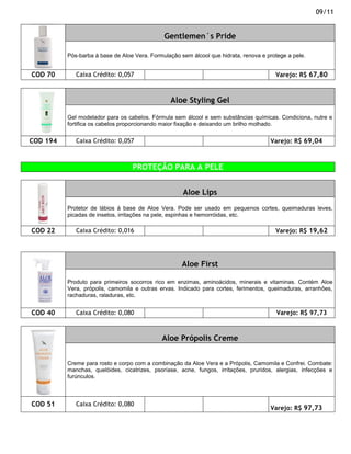 09/11


                                              Gentlemen´s Pride

          Pós-barba à base de Aloe Vera. Formulação sem álcool que hidrata, renova e protege a pele.


COD 70       Caixa Crédito: 0,057                                                       Varejo: R$ 67,80



                                                 Aloe Styling Gel

          Gel modelador para os cabelos. Fórmula sem álcool e sem substâncias químicas. Condiciona, nutre e
          fortifica os cabelos proporcionando maior fixação e deixando um brilho molhado.


COD 194      Caixa Crédito: 0,057                                                     Varejo: R$ 69,04



                                  PROTEÇÃO PARA A PELE


                                                     Aloe Lips
          Protetor de lábios à base de Aloe Vera. Pode ser usado em pequenos cortes, queimaduras leves,
          picadas de insetos, irritações na pele, espinhas e hemorróidas, etc.

COD 22       Caixa Crédito: 0,016                                                       Varejo: R$ 19,62




                                                     Aloe First

          Produto para primeiros socorros rico em enzimas, aminoácidos, minerais e vitaminas. Contém Aloe
          Vera, própolis, camomila e outras ervas. Indicado para cortes, ferimentos, queimaduras, arranhões,
          rachaduras, raladuras, etc.


COD 40       Caixa Crédito: 0,080                                                        Varejo: R$ 97,73



                                             Aloe Própolis Creme


          Creme para rosto e corpo com a combinação da Aloe Vera e a Própolis, Camomila e Confrei. Combate:
          manchas, quelóides, cicatrizes, psoríase, acne, fungos, irritações, pruridos, alergias, infecções e
          furúnculos.



COD 51       Caixa Crédito: 0,080
                                                                                      Varejo: R$ 97,73
 