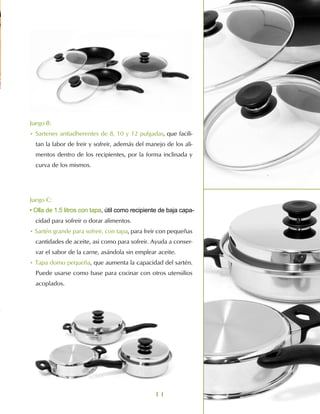 Juego B:
• Sartenes antiadherentes de 8, 10 y 12 pulgadas, que facili-
  tan la labor de freir y sofreir, además del manejo de los ali-
  mentos dentro de los recipientes, por la forma inclinada y
  curva de los mismos.




Juego C:
• Olla de 1.5 litros con tapa, útil como recipiente de baja capa-
  cidad para sofreir o dorar alimentos.
• Sartén grande para sofreir, con tapa, para freir con pequeñas
  cantidades de aceite, asi como para sofreir. Ayuda a conser-
  var el sabor de la carne, asándola sin emplear aceite.
• Tapa domo pequeña, que aumenta la capacidad del sartén.
  Puede usarse como base para cocinar con otros utensilios
  acoplados.




                                                 11
 