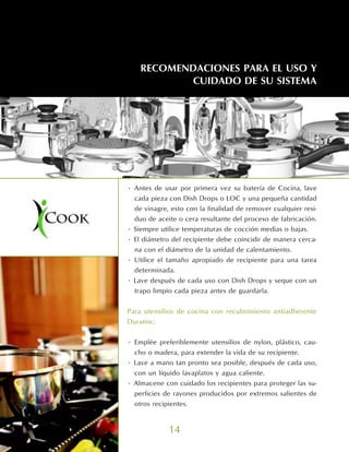 RECOMENDACIONES PARA EL USO Y
           CUIDADO DE SU SISTEMA




• Antes de usar por primera vez su batería de Cocina, lave
  cada pieza con Dish Drops o LOC y una pequeña cantidad
  de vinagre, esto con la finalidad de remover cualquier resi-
  duo de aceite o cera resultante del proceso de fabricación.
• Siempre utilice temperaturas de cocción medias o bajas.
• El diámetro del recipiente debe coincidir de manera cerca-
  na con el diámetro de la unidad de calentamiento.
• Utilice el tamaño apropiado de recipiente para una tarea
  determinada.
• Lave después de cada uso con Dish Drops y seque con un
  trapo limpio cada pieza antes de guardarla.


Para utensilios de cocina con recubrimiento antiadherente
Duramic:


• Emplée preferiblemente utensilios de nylon, plástico, cau-
  cho o madera, para extender la vida de su recipiente.
• Lave a mano tan pronto sea posible, después de cada uso,
  con un líquido lavaplatos y agua caliente.
• Almacene con cuidado los recipientes para proteger las su-
  perficies de rayones producidos por extremos salientes de
  otros recipientes.


             14
 