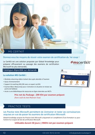 10 info@globalknowledge.fr+33 (0)1 78 15 34 00
Les Practice tests Microsoft permettent de s'entrainer et tester ses connaissances
acquises en vue de passer les examens de certification Microsoft
Global Knowledge propose les Practice tests Microsoft uniquement en complément d’une formation ou pour
l’achat d’un coupon de test de certification Microsoft.
Utilisable durant 30 jours | 99€ht net par examen préparé
PRACTICE TESTS
La solution MS Certkit :
• Modules e-learning vidéos traitant des sujets abordés à l’examen
• Quizz d’entrainement
• Support & coaching 24h/24h avec un expert certifié
• Examen Blanc MeasureUp pour s’entraîner en situation et réviser ses
points de faiblesse
• Accès à une bibliothèque de ressources en ligne réservées aux MCTs
Prix net du Package : 299 €ht par examen préparé
(hors coût du test Pearson Vue)
Donnez-vous les moyens de réussir votre examen de certification du 1er coup !
Le CertKit est une solution proposée par Global Knowledge pour
préparer efficacement au passage des examens de certification
Microsoft les plus demandés.
Catalogue disponible sur demande.
MS CERTKIT
 