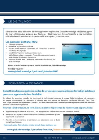 14 info@globalknowledge.fr+33 (0)1 78 15 34 00
Dans le cadre de sa démarche de développement responsable, Global Knowledge adopte le support
de cours électronique proposé par l’éditeur. Désormais tous les participants à nos formations
officielles bénéficient d’un accès personnel à leur support, à tout moment.
Les avantages du Digital MOC :
Prenez en main l’interface grâce au tutoriel développé par Global Knowledge.
Rendez-vous sur
www.globalknowledge.fr/microsoft/tutoriel-dMOC
LE DIGITAL MOC
Global Knowledge complète son offre de services avec une solution de formation à distance
pour vous apporter choix et flexibilité.
En utilisant des approches nouvelles qui tirent parti de technologies innovantes, le groupe Global Knowledge est maintenant
en mesure d’accompagner les apprenants à distance avec une gamme de formations certifiantes Microsoft, Cisco, Citrix,
IBM, Juniper, VMware, mais également ITIL, PRINCE2, etc. Notre solution de classe à distance synchrone se présente comme une alternative
efficiente à la formation en présentiel.
www.globalknowledge.fr/solutions-formation/classes-a-distance/classes-a-distance/www.globalknowledge.fr/solutions-formation/classes-a-distance/www.globalknowledge.fr/solutions-formation/
Visionnez la vidéo d’introduction à notre formule Classe à distance sur :
Pour les collaborateurs, la formation à distance représente de nombreuses opportunités :
• Apprendre depuis chez eux, du bureau,... en rejoignant leur salle de classe via une connexion Internet
• Bénéficier de l’expertise de nos instructeurs certifiés au même titre que les
apprenants en présentiel
• Accéder au même contenu et s’entrainer aux labs dédiés pour la durée
complète de la classe.
• 3 licences utilisateur
• disponible 24/24 online ou offline
• incluant toutes les mises à jour faites par l’éditeur sur la version
annotable et surlignable
• possibilité d’imprimer tout ou partie du cours
• bibliothèque unique regroupant l’ensemble des supports dans
le cas du suivi de plusieurs formations
• FAQ très détaillé pour s’approprier rapidement l’utilisation du
lecteur Skillpipe
FORMATION À DISTANCE
 