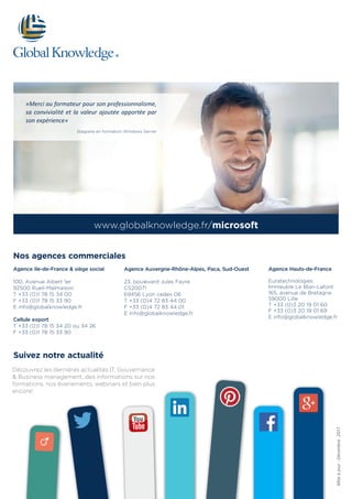 Suivez notre actualité
Découvrez les dernières actualités IT, Gouvernance
& Business management, des informations sur nos
formations, nos évenements, webinars et bien plus
encore!
www.globalknowledge.fr/microsoft
Agence Ile-de-France & siège social
100, Avenue Albert 1er
92500 Rueil-Malmaison
T +33 (0)1 78 15 34 00
F +33 (0)1 78 15 33 90
E info@globalknowledge.fr
Cellule export
T +33 (0)1 78 15 34 20 ou 34 26
F +33 (0)1 78 15 33 90
Agence Auvergne-Rhône-Alpes, Paca, Sud-Ouest
23, boulevard Jules Favre
CS20071
69456 Lyon cedex 06
T +33 (0)4 72 83 44 00
F +33 (0)4 72 83 44 01
E info@globalknowledge.fr
Agence Hauts-de-France
Euratechnologies
Immeuble Le Blan-Lafont
165, avenue de Bretagne
59000 Lille
T +33 (0)3 20 19 01 60
F +33 (0)3 20 19 01 69
E info@globalknowledge.fr
Nos agences commerciales
Miseàjour:Décembre2017
«Merci au formateur pour son professionnalisme,
sa convivialité et la valeur ajoutée apportée par
son expérience»
Stagiaire en formation Windows Server
 
