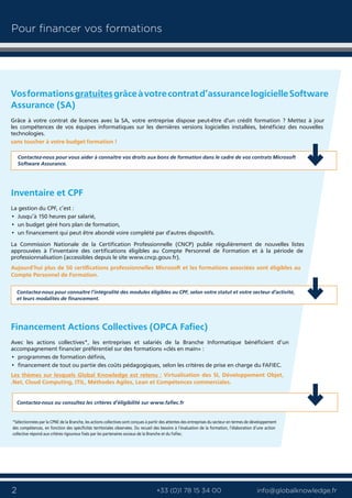 2 info@globalknowledge.fr+33 (0)1 78 15 34 00
Vosformationsgratuitesgrâceàvotrecontratd’assurancelogicielleSoftware
Assurance (SA)
Grâce à votre contrat de licences avec la SA, votre entreprise dispose peut-être d'un crédit formation ? Mettez à jour
les compétences de vos équipes informatiques sur les dernières versions logicielles installées, bénéficiez des nouvelles
technologies.
sans toucher à votre budget formation !
Inventaire et CPF
La gestion du CPF, c’est :
• Jusqu’à 150 heures par salarié,
• un budget géré hors plan de formation,
• un financement qui peut être abondé voire complété par d'autres dispositifs.
La Commission Nationale de la Certification Professionnelle (CNCP) publie régulièrement de nouvelles listes
approuvées à l’inventaire des certifications éligibles au Compte Personnel de Formation et à la période de
professionnalisation (accessibles depuis le site www.cncp.gouv.fr).
Aujourd’hui plus de 50 certifications professionnelles Microsoft et les formations associées sont éligibles au
Compte Personnel de Formation.
Financement Actions Collectives (OPCA Fafiec)
Avec les actions collectives*, les entreprises et salariés de la Branche Informatique bénéficient d’un
accompagnement financier préférentiel sur des formations «clés en main» :
• programmes de formation définis,
• financement de tout ou partie des coûts pédagogiques, selon les critères de prise en charge du FAFIEC.
Les thèmes sur lesquels Global Knowledge est retenu : Virtualisation des SI, Développement Objet,
.Net, Cloud Computing, ITIL, Méthodes Agiles, Lean et Compétences commerciales.
*Sélectionnées par la CPNE de la Branche, les actions collectives sont conçues à partir des attentes des entreprises du secteur en termes de développement
des compétences, en fonction des spécificités territoriales observées. Du recueil des besoins à l’évaluation de la formation, l’élaboration d’une action
collective répond aux critères rigoureux fixés par les partenaires sociaux de la Branche et du Fafiec.
Contactez-nous pour vous aider à connaître vos droits aux bons de formation dans le cadre de vos contrats Microsoft
Software Assurance.
Contactez-nous pour connaître l’intégralité des modules éligibles au CPF, selon votre statut et votre secteur d'activité,
et leurs modalités de financement.
Contactez-nous ou consultez les critères d’éligibilité sur www.fafiec.fr
Pour financer vos formations
 