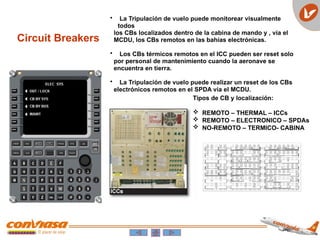 • La Tripulación de vuelo puede monitorear visualmente
todos
los CBs localizados dentro de la cabina de mando y , vía el
MCDU, los CBs remotos en las bahías electrónicas.
• Los CBs térmicos remotos en el ICC pueden ser reset solo
por personal de mantenimiento cuando la aeronave se
encuentra en tierra.
• La Tripulación de vuelo puede realizar un reset de los CBs
electrónicos remotos en el SPDA vía el MCDU.
Circuit Breakers
Tipos de CB y localización:
 REMOTO – THERMAL – ICCs
 REMOTO – ELECTRONICO – SPDAs
 NO-REMOTO – TERMICO- CABINA
 