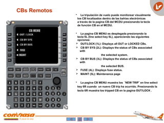 CB MENU
FUSE
MAINT
CBs Remotos
• La tripulación de vuelo puede monitorear visualmente
los CB localizados dentro de las bahías electrónicas
a través de la pagina CB del MCDU presionando la tecla
de función CB en el MCDU.
• La pagina CB MENU es desplegada presionando la
tecla 6L (line select key 6L), apareciendo las siguientes
opciones:
 OUT/LOCK (1L): Displays all OUT or LOCKED CBs.
 CB BY SYS (2L): Displays the status of CBs associated
with
the selected system.
 CB BY BUS (3L): Displays the status of CBs associated
with
the selected BUS.
 FUSE (4L): Displays fuse status.
 MAINT (5L): Maintenance page
• La pagina CB MENU muestra los ¨NEW TRIP¨ en line select
key 6R cuando un nuevo CB trip ha ocurrido. Presionando la
tecla 6R muestra los tripped CB en la pagina OUT/LOCK .
 