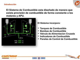 Introducción
El Sistema de Combustible esta diseñado de manera que
exista provisión de combustible de forma constante a los
motores y APU.
El Sistema incorpora:
 Tanques de Combustible
 Bombas de Combustible
 Valvula de Alimentacion Cruzada
 Indicadores de Combustible
 Paneles de Control de Combustible
 