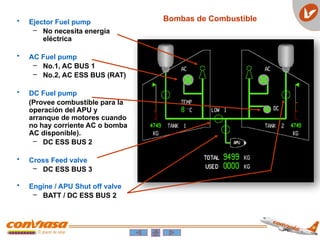• Ejector Fuel pump
– No necesita energía
eléctrica
• AC Fuel pump
– No.1, AC BUS 1
– No.2, AC ESS BUS (RAT)
• DC Fuel pump
(Provee combustible para la
operación del APU y
arranque de motores cuando
no hay corriente AC o bomba
AC disponible).
– DC ESS BUS 2
• Cross Feed valve
– DC ESS BUS 3
• Engine / APU Shut off valve
– BATT / DC ESS BUS 2
Bombas de Combustible
 