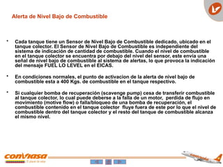 Alerta de Nivel Bajo de Combustible
• Cada tanque tiene un Sensor de Nivel Bajo de Combustible dedicado, ubicado en el
tanque colector. El Sensor de Nivel Bajo de Combustible es independiente del
sistema de indicación de cantidad de combustible. Cuando el nivel de combustible
en el tanque colector se encuentra por debajo del nivel del sensor, este envía una
señal de nivel bajo de combustible al sistema de alertas, lo que provoca la indicación
del mensaje FUEL LO LEVEL en el EICAS.
• En condiciones normales, el punto de activacion de la alerta de nivel bajo de
combustible esta a 400 Kgs. de combustible en el tanque respectivo.
• Si cualquier bomba de recuperación (scavenge pump) cesa de transferir combustible
al tanque colector, lo cual puede deberse a la falla de un motor, perdida de flujo en
movimiento (motive flow) o falla/bloqueo de una bomba de recuperación, el
combustible contenido en el tanque colector fluye fuera de este por lo que el nivel de
combustible dentro del tanque colector y el resto del tanque de combustible alcanza
el mismo nivel.
 