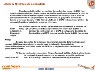 • En esta condición, si hay un cantidad de combustible menor de 2800 Kgs.
(aproximadamente) dentro de ese tanque, es posible que el punto equivalente al nivel de
activación de la alerta de nivel bajo de combustible sea alcanzado ya que el nivel de
combustible dentro del tanque colector ha disminuido, lo que podria provocar se
ilumine el mensaje de alerta FUEL 1(2) LO LEVEL en el EICAS indicando que el nivel de
combustible está por debajo del sensor de nivel bajo.
• Por lo tanto, en caso de pérdida del sistema de transferencia, el mensaje de
alerta FUEL 1 (2) LO LEVEL en el EICAS puede ser presentado aun cuando la
indicación de cantidad de combustible en el EICAS o en la página Sipnótica del
Sistema de Combustible en el MFD muestra un valor hasta de 2800 Kgs. en ese
tanque.
NOTE:
- En caso de pérdida del sistema de transferencia seguido de la iluminación del
mensaje EICAS correspondiente, el monitoreo de la indicación de cantidad de
combustible puede ser realizado a través del EICAS o la página sipnótica del Sistema de
combustible en el MFD.
- Pérdida de combustion en un motor (Engine flameout) debido a falta de alimentación
de combustible puede ocurrir si la aeronave es sometida a actitudes
mayores de 15º nariz arriba o abajo, maniobras descoordinadas o g’s negativos.
Alerta de Nivel Bajo de Combustible
 